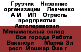 Грузчик › Название организации ­ Левченко А.И., ИП › Отрасль предприятия ­ Автоперевозки › Минимальный оклад ­ 30 000 - Все города Работа » Вакансии   . Марий Эл респ.,Йошкар-Ола г.